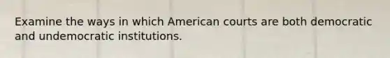 Examine the ways in which American courts are both democratic and undemocratic institutions.