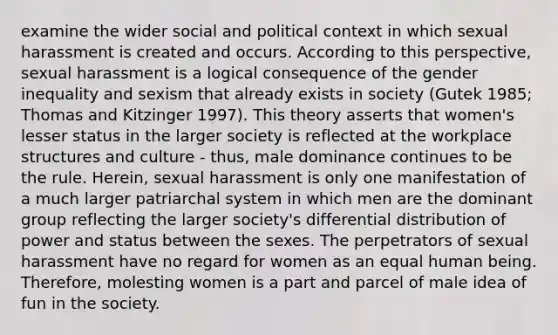 examine the wider social and political context in which sexual harassment is created and occurs. According to this perspective, sexual harassment is a logical consequence of the gender inequality and sexism that already exists in society (Gutek 1985; Thomas and Kitzinger 1997). This theory asserts that women's lesser status in the larger society is reflected at the workplace structures and culture - thus, male dominance continues to be the rule. Herein, sexual harassment is only one manifestation of a much larger patriarchal system in which men are the dominant group reflecting the larger society's differential distribution of power and status between the sexes. The perpetrators of sexual harassment have no regard for women as an equal human being. Therefore, molesting women is a part and parcel of male idea of fun in the society.