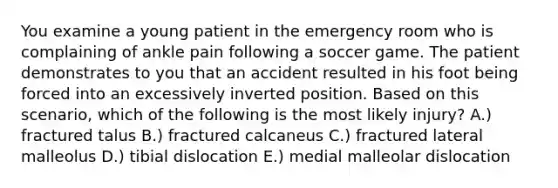 You examine a young patient in the emergency room who is complaining of ankle pain following a soccer game. The patient demonstrates to you that an accident resulted in his foot being forced into an excessively inverted position. Based on this scenario, which of the following is the most likely injury? A.) fractured talus B.) fractured calcaneus C.) fractured lateral malleolus D.) tibial dislocation E.) medial malleolar dislocation