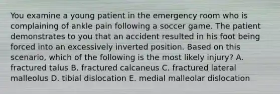 You examine a young patient in the emergency room who is complaining of ankle pain following a soccer game. The patient demonstrates to you that an accident resulted in his foot being forced into an excessively inverted position. Based on this scenario, which of the following is the most likely injury? A. fractured talus B. fractured calcaneus C. fractured lateral malleolus D. tibial dislocation E. medial malleolar dislocation