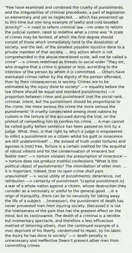 "Few have examined and combined the cruelty of punishments, and the irregularities of criminal procedures, a part of legislation so elementary and yet so neglected, ... which has presented up to this time but one long example of lawful and cold-blooded atrocity!" —> need to reform criminal law -->In order to reform the judicial system, need to redefine what a crime was "A scale of crimes may be formed, of which the first degree should consist of those which immediately tend to the dissolution of society, and the last, of the smallest possible injustice done to a private member of that society. ... Any action which is not comprehended in the above-mentioned scale, will not be called a crime" —> crimes redefined as threats to social order "They err, who imagine that a crime is greater or less, according to the intention of the person by whom it is committed. ... Others have estimated crimes rather by the dignity of the person offended, than by their consequences to society. Crimes are to be estimated by the injury done to society" —> equality before the law (there should be equal and standard punishments) —> proportion between crime and punishment (not the social rank, criminal, intent, but the punishment should be proportional to the crime; the more serious the crime the more serious the punishment) "A cruelty consecrated among most nations by custom is the torture of the accused during the trial, on the pretext of compelling him to confess his crime. ... A man cannot be called guilty before sentence has been passed on him by a judge. What, then, is that right by which a judge is empowered to inflict a punishment on a citizen whilst his guilt or innocence are still undetermined? ... the avowal of truth under tortures and agonies is [not] free. Torture is a certain method for the acquittal of robust villains and for the condemnation of innocent but feeble men" —> torture violates the presumption of innocence —> torture does not produce truthful confessions "What is the political object of punishments? The intimidation of other men. ... it is important, indeed, that no open crime shall pass unpunished" —> social utility of punishments: deterrence, not retribution —> certainty of punishment "[capital punishment is] a war of a whole nation against a citizen, whose destruction they consider as a necessary or useful to the general good. ...in a reign of tranquility, there can be no necessity for taking away the life of a subject ... [moreover], the punishment of death has never prevented men from injuring society, [because] it is not the intenseness of the pain that has the greatest effect on the mind, but its continuance. The death of a criminal is a terrible but momentary spectacle, and therefore a less efficacious method of deterring others, than the continued example of a man deprived of his liberty, condemned to repair, by his labor, the injury he has done to society" —> death penalty is unnecessary and ineffective Doesn't prevent other men from committing crimes