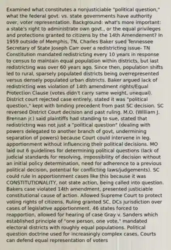 Examined what constitutes a nonjusticiable "political question," what the federal govt. vs. state governments have authority over, voter representation. Background: what's more important: a state's right to administrate own govt., or the equal privileges and protections granted to citizens by the 14th Amendement? In 1959 outside of Memphis, TN, Charles Baker sued Tennessee Secretary of State Joseph Carr over a redistricting issue- TN Constitution mandated redistricting every 10 years in response to census to maintain equal population within districts, but last redistricting was over 60 years ago. Since then, population shifts led to rural, sparsely populated districts being overrepresented versus densely populated urban districts. Baker argued lack of redistricting was violation of 14th amendment rights/Equal Protection Clause (votes didn't carry same weight, unequal). District court rejected case entirely, stated it was "political question," kept with binding precedent from past SC decision. SC reversed District Court decision and past ruling. M.O. (William J. Brennan jr.) said plaintiffs had standing to sue, stated that redistricting was not just a "political question" (dealing with powers delegated to another branch of govt, undermining separation of powers) because Court could intervene in leg. apportionment without influencing their political decisions. MO laid out 6 guidelines for determining political questions (lack of judicial standards for resolving, impossibility of decision without an initial policy determination, need for adherence to a previous political decision, potential for conflicting laws/judgements). SC could rule in apportionment cases like this because it was CONSTITUTIONALITY, not state action, being called into question. Bakers case violated 14th amendment, presented justiciable constitutional cause of action. Allowed Supreme Court to protect voting rights of citizens. Ruling granted SC, DCs jurisdiction over cases of legislative apportionment, 46 states forced to reapportion, allowed for hearing of case Gray v. Sanders which established principle of "one person, one vote," mandated electoral districts with roughly equal populations. Political question doctrine used for increasingly complex cases, Courts can defend equal representation of voters