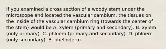 If you examined a cross section of a woody stem under the microscope and located the vascular cambium, the tissues on the inside of the vascular cambium ring (towards the center of the stem) would be A. xylem (primary and secondary). B. xylem (only primary). C. phloem (primary and secondary). D. phloem (only secondary). E. phelloderm.