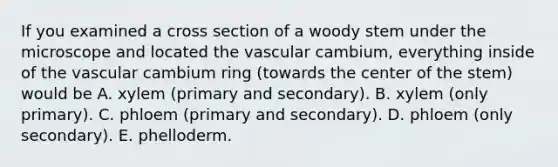 If you examined a cross section of a woody stem under the microscope and located the vascular cambium, everything inside of the vascular cambium ring (towards the center of the stem) would be A. xylem (primary and secondary). B. xylem (only primary). C. phloem (primary and secondary). D. phloem (only secondary). E. phelloderm.