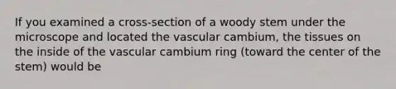 If you examined a cross-section of a woody stem under the microscope and located the vascular cambium, the tissues on the inside of the vascular cambium ring (toward the center of the stem) would be