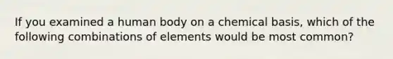 If you examined a human body on a chemical basis, which of the following combinations of elements would be most common?