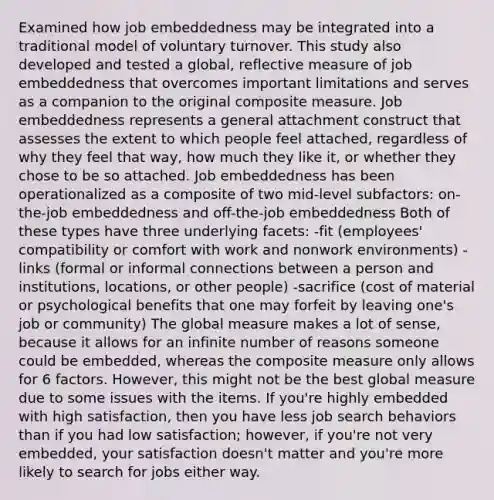 Examined how job embeddedness may be integrated into a traditional model of voluntary turnover. This study also developed and tested a global, reflective measure of job embeddedness that overcomes important limitations and serves as a companion to the original composite measure. Job embeddedness represents a general attachment construct that assesses the extent to which people feel attached, regardless of why they feel that way, how much they like it, or whether they chose to be so attached. Job embeddedness has been operationalized as a composite of two mid-level subfactors: on-the-job embeddedness and off-the-job embeddedness Both of these types have three underlying facets: -fit (employees' compatibility or comfort with work and nonwork environments) -links (formal or informal connections between a person and institutions, locations, or other people) -sacrifice (cost of material or psychological benefits that one may forfeit by leaving one's job or community) The global measure makes a lot of sense, because it allows for an infinite number of reasons someone could be embedded, whereas the composite measure only allows for 6 factors. However, this might not be the best global measure due to some issues with the items. If you're highly embedded with high satisfaction, then you have less job search behaviors than if you had low satisfaction; however, if you're not very embedded, your satisfaction doesn't matter and you're more likely to search for jobs either way.