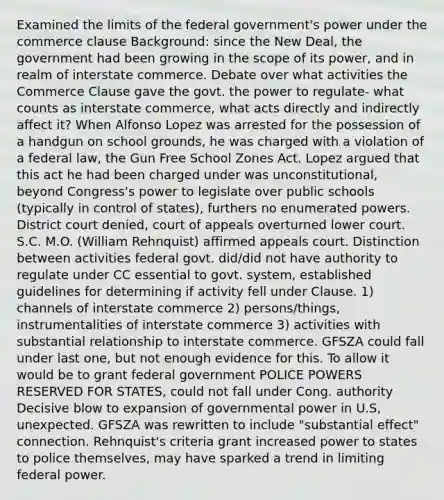 Examined the limits of the federal government's power under the commerce clause Background: since the New Deal, the government had been growing in the scope of its power, and in realm of interstate commerce. Debate over what activities the Commerce Clause gave the govt. the power to regulate- what counts as interstate commerce, what acts directly and indirectly affect it? When Alfonso Lopez was arrested for the possession of a handgun on school grounds, he was charged with a violation of a federal law, the Gun Free School Zones Act. Lopez argued that this act he had been charged under was unconstitutional, beyond Congress's power to legislate over public schools (typically in control of states), furthers no enumerated powers. District court denied, court of appeals overturned lower court. S.C. M.O. (William Rehnquist) affirmed appeals court. Distinction between activities federal govt. did/did not have authority to regulate under CC essential to govt. system, established guidelines for determining if activity fell under Clause. 1) channels of interstate commerce 2) persons/things, instrumentalities of interstate commerce 3) activities with substantial relationship to interstate commerce. GFSZA could fall under last one, but not enough evidence for this. To allow it would be to grant federal government POLICE POWERS RESERVED FOR STATES, could not fall under Cong. authority Decisive blow to expansion of governmental power in U.S, unexpected. GFSZA was rewritten to include "substantial effect" connection. Rehnquist's criteria grant increased power to states to police themselves, may have sparked a trend in limiting federal power.