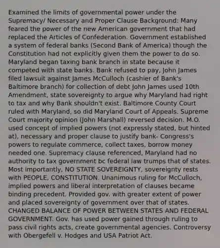 Examined the limits of governmental power under the Supremacy/ Necessary and Proper Clause Background: Many feared the power of the new American government that had replaced the Articles of Confederation. Government established a system of federal banks (Second Bank of America) though the Constitution had not explicitly given them the power to do so. Maryland began taxing bank branch in state because it competed with state banks. Bank refused to pay, John James filed lawsuit against James McCulloch (cashier of Bank's Baltimore branch) for collection of debt John James used 10th Amendment, state sovereignty to argue why Maryland had right to tax and why Bank shouldn't exist. Baltimore County Court ruled with Maryland, so did Maryland Court of Appeals. Supreme Court majority opinion (John Marshall) reversed decision. M.O. used concept of implied powers (not expressly stated, but hinted at), necessary and proper clause to justify bank- Congress's powers to regulate commerce, collect taxes, borrow money needed one. Supremacy clause referenced, Maryland had no authority to tax government bc federal law trumps that of states. Most importantly, NO STATE SOVEREIGNTY, sovereignty rests with PEOPLE, CONSTITUTION. Unanimous ruling for McCulloch, implied powers and liberal interpretation of clauses became binding precedent. Provided gov. with greater extent of power and placed sovereignty of government over that of states. CHANGED BALANCE OF POWER BETWEEN STATES AND FEDERAL GOVERNMENT. Gov. has used power gained through ruling to pass civil rights acts, create governmental agencies. Controversy with Obergefell v. Hodges and USA Patriot Act.