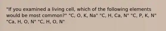 "If you examined a living cell, which of the following elements would be most common?" "C, O, K, Na" "C, H, Ca, N" "C, P, K, N" "Ca, H, O, N" "C, H, O, N"