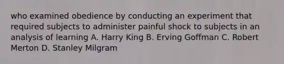 who examined obedience by conducting an experiment that required subjects to administer painful shock to subjects in an analysis of learning A. Harry King B. Erving Goffman C. Robert Merton D. Stanley Milgram