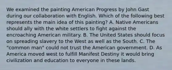 We examined the painting American Progress by John Gast during our collaboration with English. Which of the following best represents the main idea of this painting? A. <a href='https://www.questionai.com/knowledge/k3QII3MXja-native-americans' class='anchor-knowledge'>native americans</a> should ally with the white settlers to fight against the encroaching American military. B. The United States should focus on spreading slavery to the West as well as the South. C. The "common man" could not trust the American government. D. As America moved west to fulfill Manifest Destiny it would bring civilization and education to everyone in these lands.