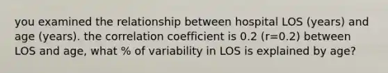 you examined the relationship between hospital LOS (years) and age (years). the correlation coefficient is 0.2 (r=0.2) between LOS and age, what % of variability in LOS is explained by age?