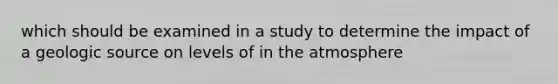 which should be examined in a study to determine the impact of a geologic source on levels of in the atmosphere