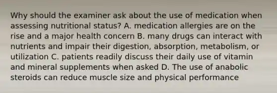 Why should the examiner ask about the use of medication when assessing nutritional status? A. medication allergies are on the rise and a major health concern B. many drugs can interact with nutrients and impair their digestion, absorption, metabolism, or utilization C. patients readily discuss their daily use of vitamin and mineral supplements when asked D. The use of anabolic steroids can reduce muscle size and physical performance