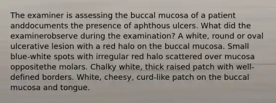 The examiner is assessing the buccal mucosa of a patient anddocuments the presence of aphthous ulcers. What did the examinerobserve during the examination? A white, round or oval ulcerative lesion with a red halo on the buccal mucosa. Small blue-white spots with irregular red halo scattered over mucosa oppositethe molars. Chalky white, thick raised patch with well-defined borders. White, cheesy, curd-like patch on the buccal mucosa and tongue.