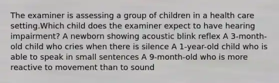 The examiner is assessing a group of children in a health care setting.Which child does the examiner expect to have hearing impairment? A newborn showing acoustic blink reflex A 3-month-old child who cries when there is silence A 1-year-old child who is able to speak in small sentences A 9-month-old who is more reactive to movement than to sound