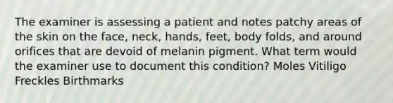 The examiner is assessing a patient and notes patchy areas of the skin on the face, neck, hands, feet, body folds, and around orifices that are devoid of melanin pigment. What term would the examiner use to document this condition? Moles Vitiligo Freckles Birthmarks