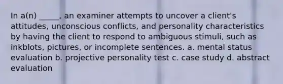 In a(n) _____, an examiner attempts to uncover a client's attitudes, unconscious conflicts, and personality characteristics by having the client to respond to ambiguous stimuli, such as inkblots, pictures, or incomplete sentences. a. mental status evaluation b. projective personality test c. case study d. abstract evaluation