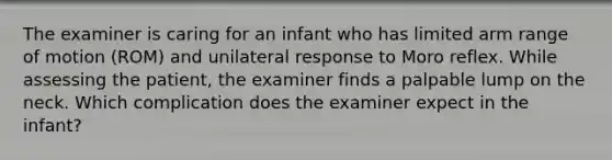 The examiner is caring for an infant who has limited arm range of motion (ROM) and unilateral response to Moro reflex. While assessing the patient, the examiner finds a palpable lump on the neck. Which complication does the examiner expect in the infant?