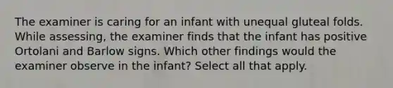 The examiner is caring for an infant with unequal gluteal folds. While assessing, the examiner finds that the infant has positive Ortolani and Barlow signs. Which other findings would the examiner observe in the infant? Select all that apply.