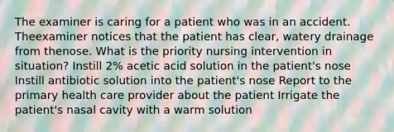 The examiner is caring for a patient who was in an accident. Theexaminer notices that the patient has clear, watery drainage from thenose. What is the priority nursing intervention in situation? Instill 2% acetic acid solution in the patient's nose Instill antibiotic solution into the patient's nose Report to the primary health care provider about the patient Irrigate the patient's nasal cavity with a warm solution