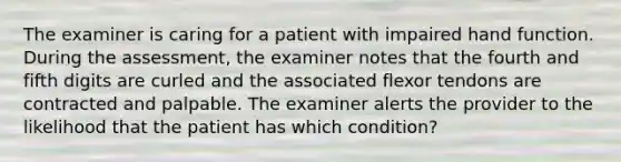 The examiner is caring for a patient with impaired hand function. During the assessment, the examiner notes that the fourth and fifth digits are curled and the associated flexor tendons are contracted and palpable. The examiner alerts the provider to the likelihood that the patient has which condition?