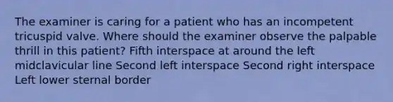 The examiner is caring for a patient who has an incompetent tricuspid valve. Where should the examiner observe the palpable thrill in this patient? Fifth interspace at around the left midclavicular line Second left interspace Second right interspace Left lower sternal border