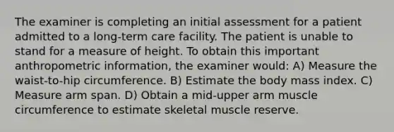 The examiner is completing an initial assessment for a patient admitted to a long-term care facility. The patient is unable to stand for a measure of height. To obtain this important anthropometric information, the examiner would: A) Measure the waist-to-hip circumference. B) Estimate the body mass index. C) Measure arm span. D) Obtain a mid-upper arm muscle circumference to estimate skeletal muscle reserve.