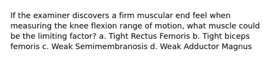 If the examiner discovers a firm muscular end feel when measuring the knee flexion range of motion, what muscle could be the limiting factor? a. Tight Rectus Femoris b. Tight biceps femoris c. Weak Semimembranosis d. Weak Adductor Magnus