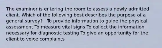 The examiner is entering the room to assess a newly admitted client. Which of the following best describes the purpose of a general survey? ​ ​ To provide information to guide the physical assessment​ To measure vital signs​ To collect the information necessary for diagnostic testing​ To give an opportunity for the client to voice complaints​