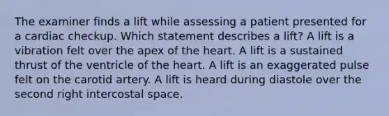 The examiner finds a lift while assessing a patient presented for a cardiac checkup. Which statement describes a lift? A lift is a vibration felt over the apex of the heart. A lift is a sustained thrust of the ventricle of the heart. A lift is an exaggerated pulse felt on the carotid artery. A lift is heard during diastole over the second right intercostal space.