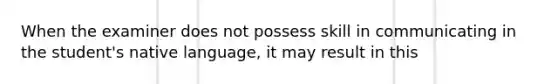 When the examiner does not possess skill in communicating in the student's native language, it may result in this