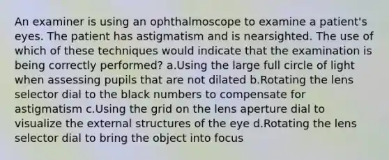 An examiner is using an ophthalmoscope to examine a patient's eyes. The patient has astigmatism and is nearsighted. The use of which of these techniques would indicate that the examination is being correctly performed? a.Using the large full circle of light when assessing pupils that are not dilated b.Rotating the lens selector dial to the black numbers to compensate for astigmatism c.Using the grid on the lens aperture dial to visualize the external structures of the eye d.Rotating the lens selector dial to bring the object into focus