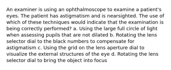 An examiner is using an ophthalmoscope to examine a patient's eyes. The patient has astigmatism and is nearsighted. The use of which of these techniques would indicate that the examination is being correctly performed? a. Using the large full circle of light when assessing pupils that are not dilated b. Rotating the lens selector dial to the black numbers to compensate for astigmatism c. Using the grid on the lens aperture dial to visualize the external structures of the eye d. Rotating the lens selector dial to bring the object into focus