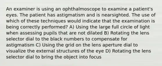 An examiner is using an ophthalmoscope to examine a patient's eyes. The patient has astigmatism and is nearsighted. The use of which of these techniques would indicate that the examination is being correctly performed? A) Using the large full circle of light when assessing pupils that are not dilated B) Rotating the lens selector dial to the black numbers to compensate for astigmatism C) Using the grid on the lens aperture dial to visualize the external structures of the eye D) Rotating the lens selector dial to bring the object into focus