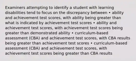 Examiners attempting to identify a student with learning disabilities tend to focus on the discrepancy between • ability and achievement test scores, with ability being greater than what is indicated by achievement test scores • ability and achievement test scores, with achievement test scores being greater than demonstrated ability • curriculum-based assessment (CBA) and achievement test scores, with CBA results being greater than achievement test scores • curriculum-based assessment (CBA) and achievement test scores, with achievement test scores being greater than CBA results