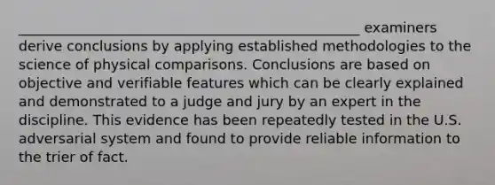 _________________________________________________ examiners derive conclusions by applying established methodologies to the science of physical comparisons. Conclusions are based on objective and verifiable features which can be clearly explained and demonstrated to a judge and jury by an expert in the discipline. This evidence has been repeatedly tested in the U.S. adversarial system and found to provide reliable information to the trier of fact.