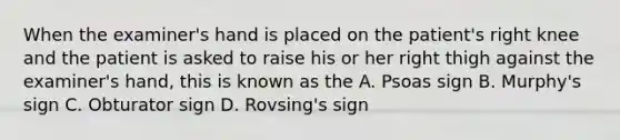 When the examiner's hand is placed on the patient's right knee and the patient is asked to raise his or her right thigh against the examiner's hand, this is known as the A. Psoas sign B. Murphy's sign C. Obturator sign D. Rovsing's sign