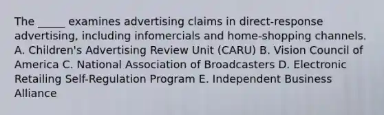 The _____ examines advertising claims in direct-response advertising, including infomercials and home-shopping channels. A. Children's Advertising Review Unit (CARU) B. Vision Council of America C. National Association of Broadcasters D. Electronic Retailing Self-Regulation Program E. Independent Business Alliance