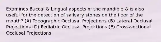 Examines Buccal & Lingual aspects of the mandible & is also useful for the detection of salivary stones on the floor of <a href='https://www.questionai.com/knowledge/krBoWYDU6j-the-mouth' class='anchor-knowledge'>the mouth</a>? (A) Topographic Occlusal Projections (B) Lateral Occlusal Projections (D) Pediatric Occlusal Projections (E) Cross-sectional Occlusal Projections