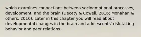 which examines connections between socioemotional processes, development, and the brain (Decety & Cowell, 2016; Monahan & others, 2016). Later in this chapter you will read about developmental changes in the brain and adolescents' risk-taking behavior and peer relations.