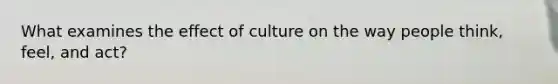 What examines the effect of culture on the way people think, feel, and act?