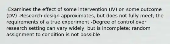 -Examines the effect of some intervention (IV) on some outcome (DV) -Research design approximates, but does not fully meet, the requirements of a true experiment -Degree of control over research setting can vary widely, but is incomplete; random assignment to condition is not possible