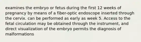 examines the embryo or fetus during the first 12 weeks of pregnancy by means of a fiber-optic endoscope inserted through the cervix. can be performed as early as week 5. Access to the fetal circulation may be obtained through the instrument, and direct visualization of the embryo permits the diagnosis of malformations