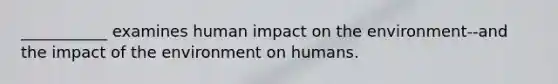 ___________ examines human impact on the environment--and the impact of the environment on humans.