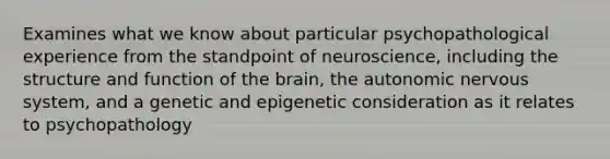 Examines what we know about particular psychopathological experience from the standpoint of neuroscience, including the structure and function of the brain, the autonomic nervous system, and a genetic and epigenetic consideration as it relates to psychopathology