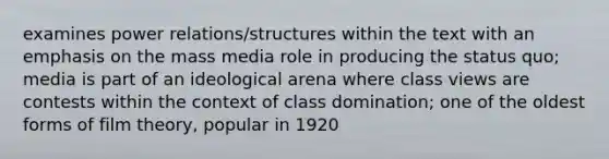 examines power relations/structures within the text with an emphasis on the mass media role in producing the status quo; media is part of an ideological arena where class views are contests within the context of class domination; one of the oldest forms of film theory, popular in 1920