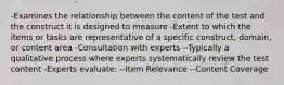 -Examines the relationship between the content of the test and the construct it is designed to measure -Extent to which the items or tasks are representative of a specific construct, domain, or content area -Consultation with experts --Typically a qualitative process where experts systematically review the test content -Experts evaluate: --Item Relevance --Content Coverage