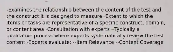 -Examines the relationship between the content of the test and the construct it is designed to measure -Extent to which the items or tasks are representative of a specific construct, domain, or content area -Consultation with experts --Typically a qualitative process where experts systematically review the test content -Experts evaluate: --Item Relevance --Content Coverage